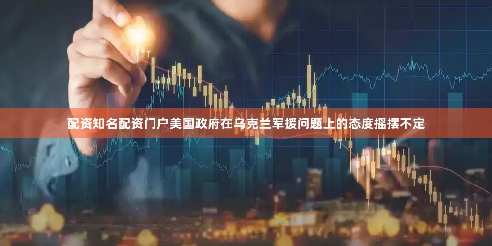 配资知名配资门户美国政府在乌克兰军援问题上的态度摇摆不定