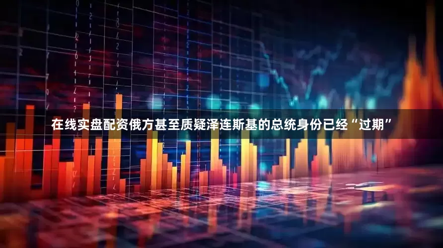 在线实盘配资俄方甚至质疑泽连斯基的总统身份已经“过期”