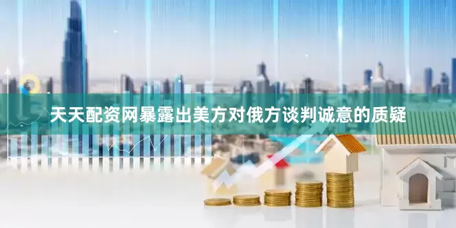天天配资网暴露出美方对俄方谈判诚意的质疑
