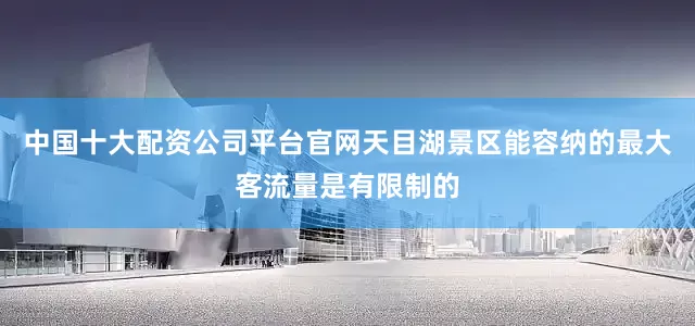 中国十大配资公司平台官网天目湖景区能容纳的最大客流量是有限制的